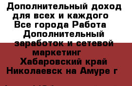 Дополнительный доход для всех и каждого - Все города Работа » Дополнительный заработок и сетевой маркетинг   . Хабаровский край,Николаевск-на-Амуре г.